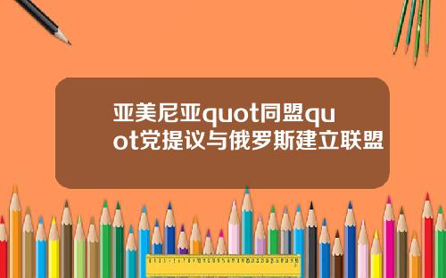 亚美尼亚quot同盟quot党提议与俄罗斯建立联盟