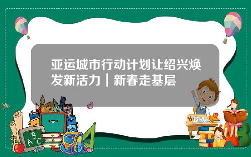 亚运城市行动计划让绍兴焕发新活力｜新春走基层