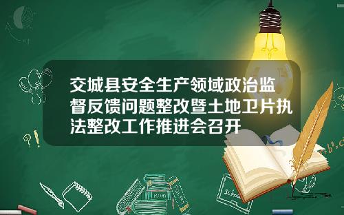 交城县安全生产领域政治监督反馈问题整改暨土地卫片执法整改工作推进会召开