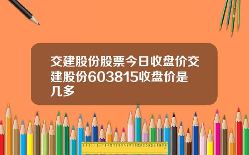 交建股份股票今日收盘价交建股份603815收盘价是几多