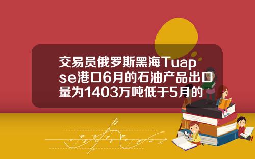 交易员俄罗斯黑海Tuapse港口6月的石油产品出口量为1403万吨低于5月的1449万吨