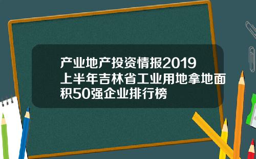 产业地产投资情报2019上半年吉林省工业用地拿地面积50强企业排行榜