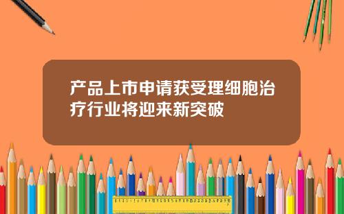 产品上市申请获受理细胞治疗行业将迎来新突破