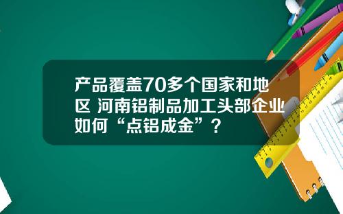 产品覆盖70多个国家和地区 河南铝制品加工头部企业如何“点铝成金”？