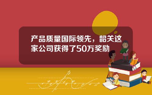 产品质量国际领先，韶关这家公司获得了50万奖励