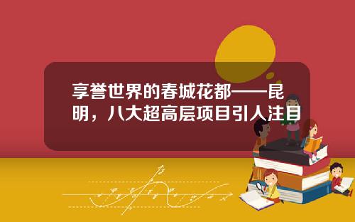 享誉世界的春城花都——昆明，八大超高层项目引人注目