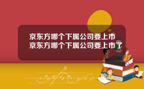 京东方哪个下属公司要上市京东方哪个下属公司要上市了