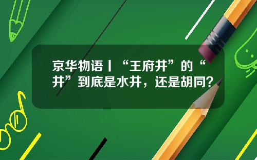 京华物语丨“王府井”的“井”到底是水井，还是胡同？