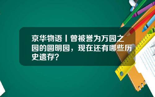 京华物语丨曾被誉为万园之园的圆明园，现在还有哪些历史遗存？