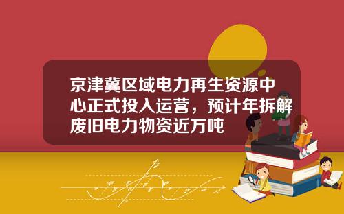 京津冀区域电力再生资源中心正式投入运营，预计年拆解废旧电力物资近万吨