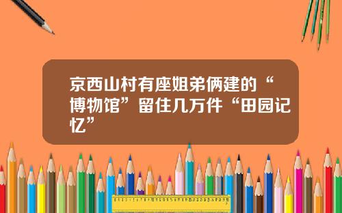 京西山村有座姐弟俩建的“博物馆”留住几万件“田园记忆”