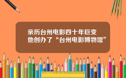 亲历台州电影四十年巨变 他创办了“台州电影博物馆”