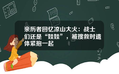 亲历者回忆凉山大火：战士们还是“娃娃”，被搜救时遗体紧抱一起