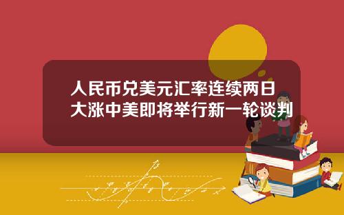 人民币兑美元汇率连续两日大涨中美即将举行新一轮谈判