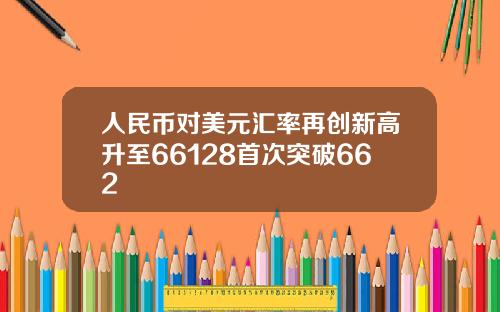 人民币对美元汇率再创新高升至66128首次突破662