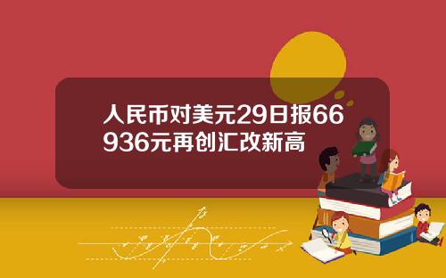 人民币对美元29日报66936元再创汇改新高
