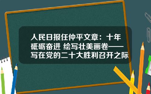 人民日报任仲平文章：十年砥砺奋进 绘写壮美画卷——写在党的二十大胜利召开之际