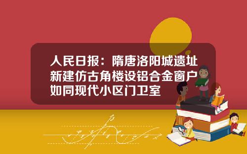 人民日报：隋唐洛阳城遗址新建仿古角楼设铝合金窗户 如同现代小区门卫室