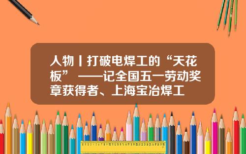 人物丨打破电焊工的“天花板” ——记全国五一劳动奖章获得者、上海宝冶焊工