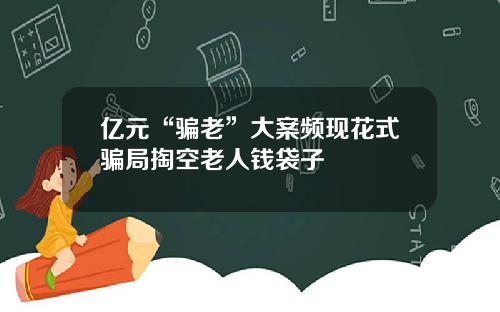 亿元“骗老”大案频现花式骗局掏空老人钱袋子