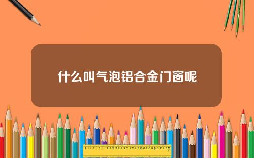 什么叫气泡铝合金门窗呢