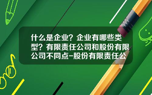什么是企业？企业有哪些类型？有限责任公司和股份有限公司不同点-股份有限责任公司是什么意思