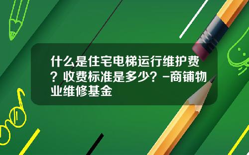 什么是住宅电梯运行维护费？收费标准是多少？-商铺物业维修基金