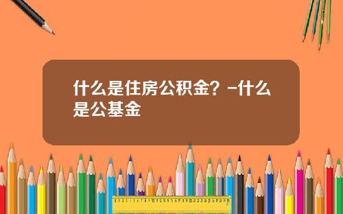 什么是住房公积金？-什么是公基金