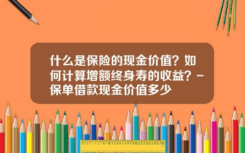 什么是保险的现金价值？如何计算增额终身寿的收益？-保单借款现金价值多少