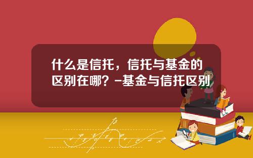 什么是信托，信托与基金的区别在哪？-基金与信托区别