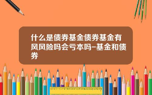 什么是债券基金债券基金有风风险吗会亏本吗-基金和债券