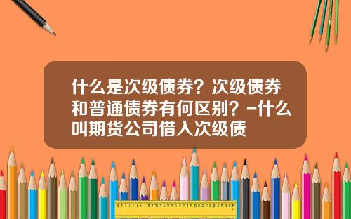 什么是次级债券？次级债券和普通债券有何区别？-什么叫期货公司借入次级债