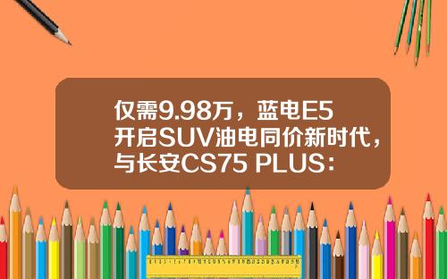 仅需9.98万，蓝电E5开启SUV油电同价新时代，与长安CS75 PLUS：谁更值得选？