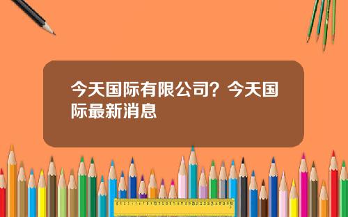 今天国际有限公司？今天国际最新消息
