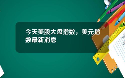 今天美股大盘指数，美元指数最新消息