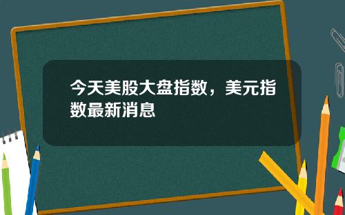 今天美股大盘指数，美元指数最新消息
