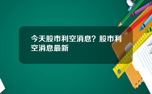 今天股市利空消息？股市利空消息最新