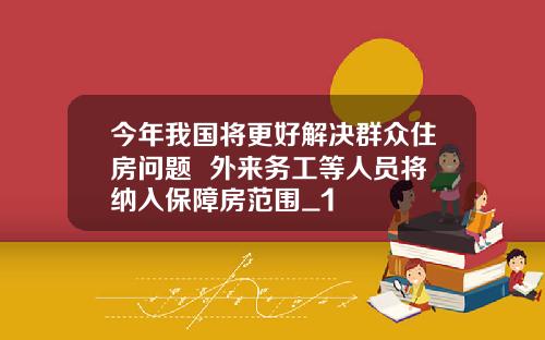 今年我国将更好解决群众住房问题  外来务工等人员将纳入保障房范围_1