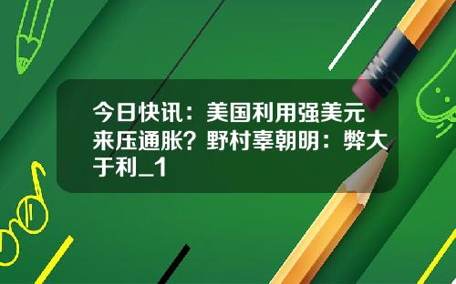 今日快讯：美国利用强美元来压通胀？野村辜朝明：弊大于利_1