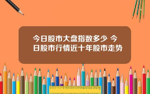 今日股市大盘指数多少 今日股市行情近十年股市走势