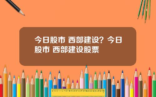 今日股市 西部建设？今日股市 西部建设股票