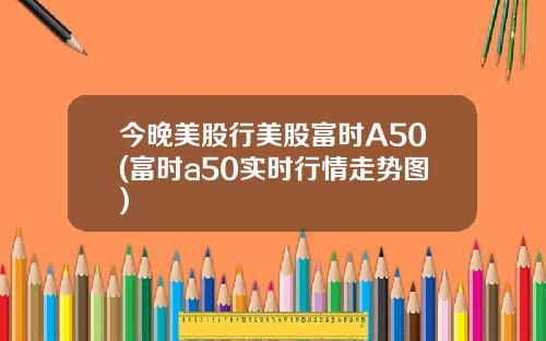 今晚美股行美股富时A50(富时a50实时行情走势图)