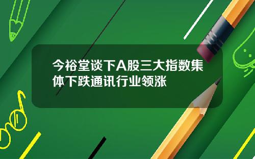 今裕堂谈下A股三大指数集体下跌通讯行业领涨