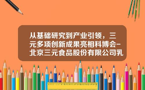 从基础研究到产业引领，三元多项创新成果亮相科博会-北京三元食品股份有限公司乳品一厂