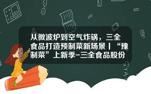 从微波炉到空气炸锅，三全食品打造预制菜新场景丨“豫制菜”上新季-三全食品股份有限公司