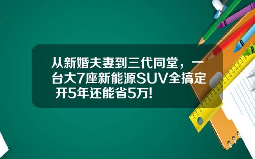 从新婚夫妻到三代同堂，一台大7座新能源SUV全搞定 开5年还能省5万!