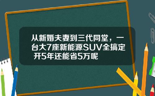 从新婚夫妻到三代同堂，一台大7座新能源SUV全搞定 开5年还能省5万呢