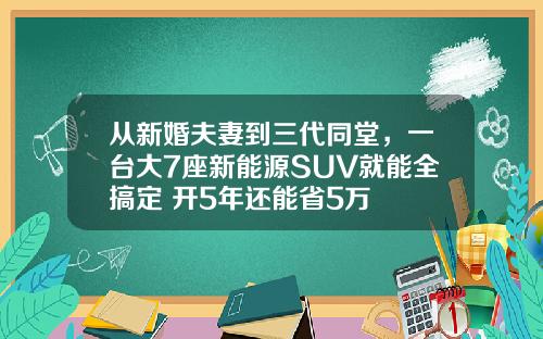 从新婚夫妻到三代同堂，一台大7座新能源SUV就能全搞定 开5年还能省5万