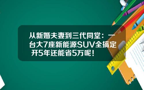从新婚夫妻到三代同堂：一台大7座新能源SUV全搞定 开5年还能省5万呢！