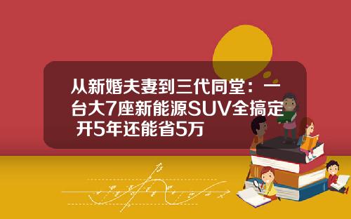 从新婚夫妻到三代同堂：一台大7座新能源SUV全搞定 开5年还能省5万